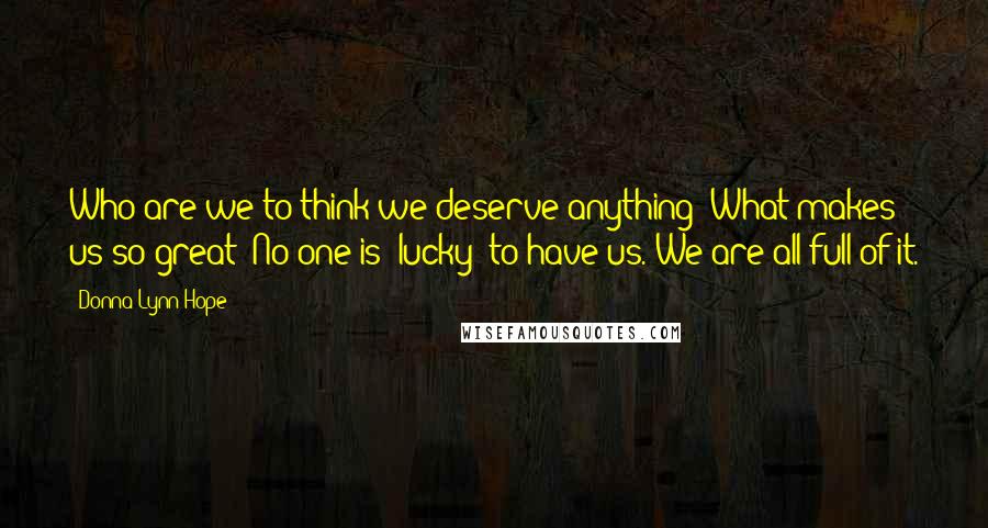 Donna Lynn Hope Quotes: Who are we to think we deserve anything? What makes us so great? No one is "lucky" to have us. We are all full of it.