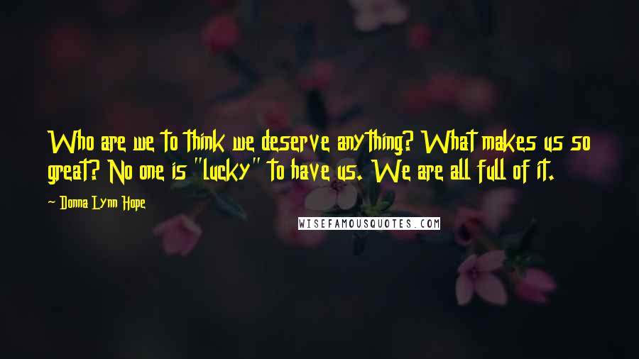 Donna Lynn Hope Quotes: Who are we to think we deserve anything? What makes us so great? No one is "lucky" to have us. We are all full of it.