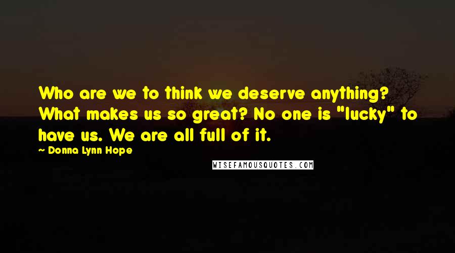 Donna Lynn Hope Quotes: Who are we to think we deserve anything? What makes us so great? No one is "lucky" to have us. We are all full of it.