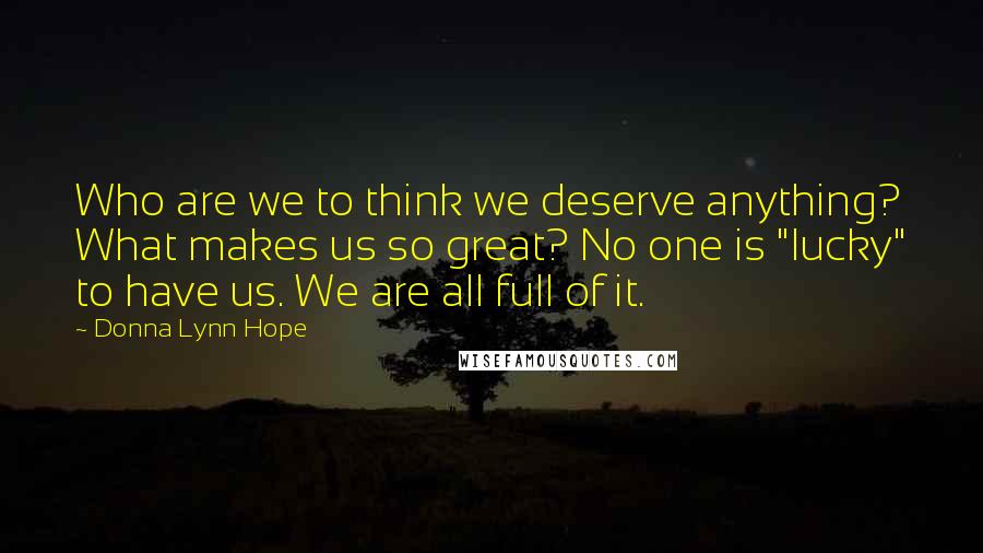 Donna Lynn Hope Quotes: Who are we to think we deserve anything? What makes us so great? No one is "lucky" to have us. We are all full of it.