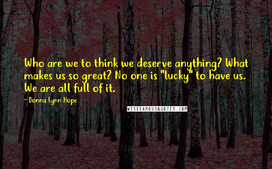 Donna Lynn Hope Quotes: Who are we to think we deserve anything? What makes us so great? No one is "lucky" to have us. We are all full of it.
