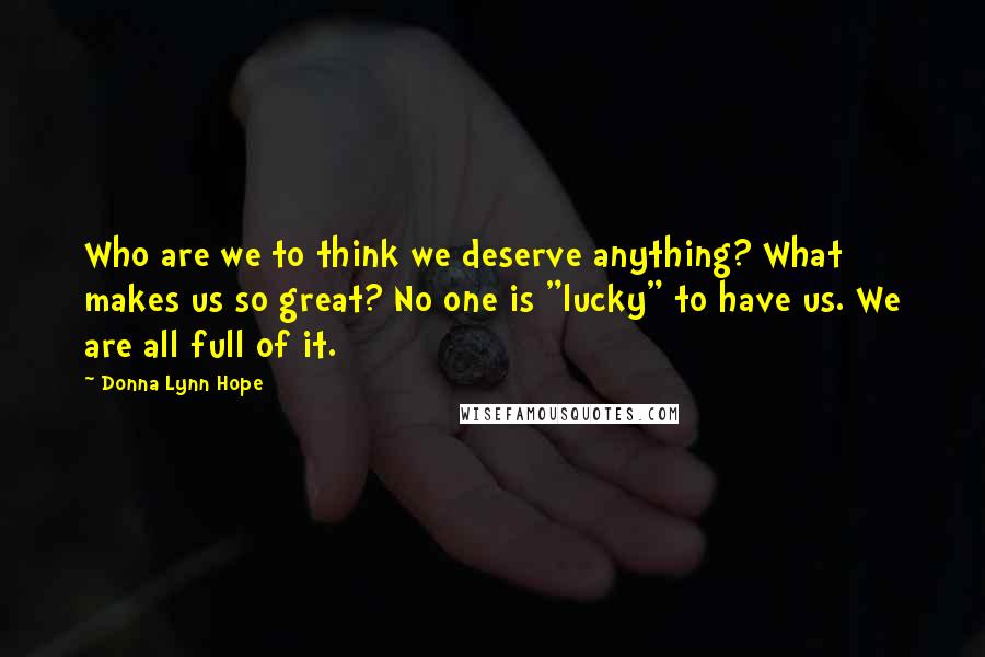 Donna Lynn Hope Quotes: Who are we to think we deserve anything? What makes us so great? No one is "lucky" to have us. We are all full of it.