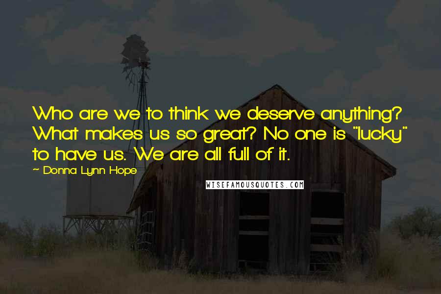 Donna Lynn Hope Quotes: Who are we to think we deserve anything? What makes us so great? No one is "lucky" to have us. We are all full of it.