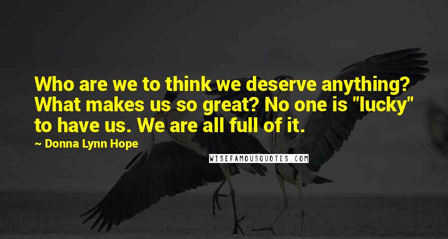 Donna Lynn Hope Quotes: Who are we to think we deserve anything? What makes us so great? No one is "lucky" to have us. We are all full of it.