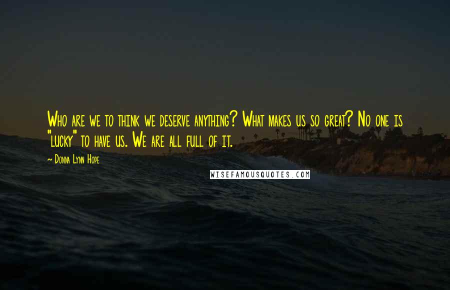 Donna Lynn Hope Quotes: Who are we to think we deserve anything? What makes us so great? No one is "lucky" to have us. We are all full of it.