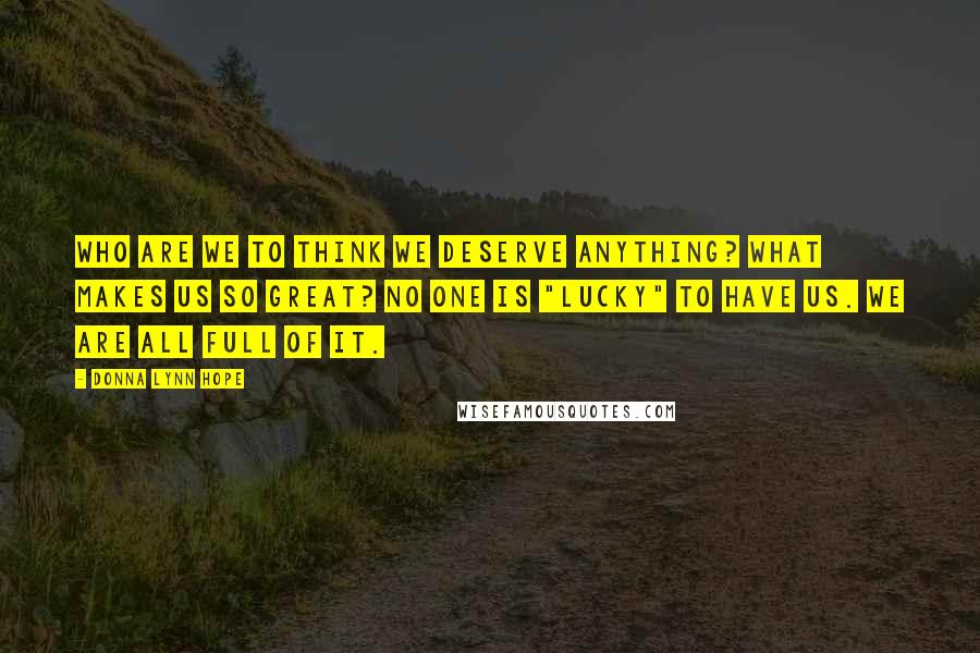 Donna Lynn Hope Quotes: Who are we to think we deserve anything? What makes us so great? No one is "lucky" to have us. We are all full of it.