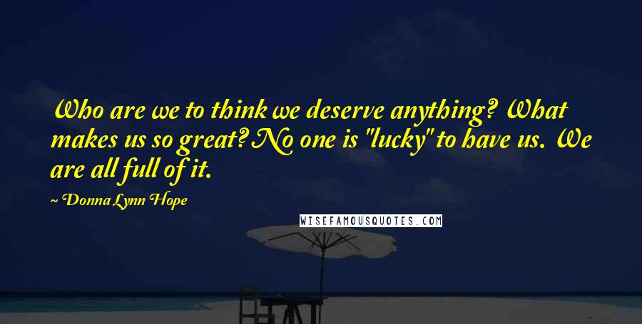 Donna Lynn Hope Quotes: Who are we to think we deserve anything? What makes us so great? No one is "lucky" to have us. We are all full of it.