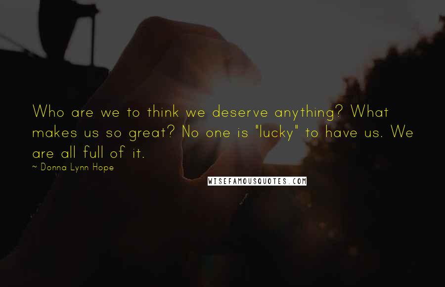 Donna Lynn Hope Quotes: Who are we to think we deserve anything? What makes us so great? No one is "lucky" to have us. We are all full of it.