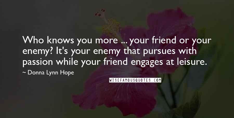 Donna Lynn Hope Quotes: Who knows you more ... your friend or your enemy? It's your enemy that pursues with passion while your friend engages at leisure.