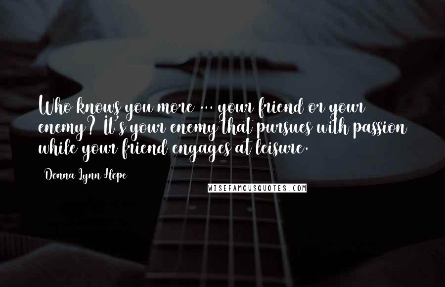 Donna Lynn Hope Quotes: Who knows you more ... your friend or your enemy? It's your enemy that pursues with passion while your friend engages at leisure.