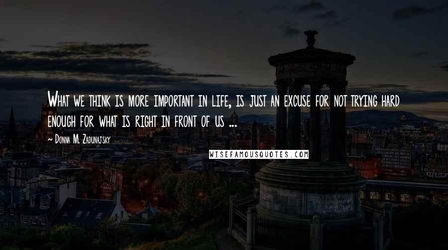 Donna M. Zadunajsky Quotes: What we think is more important in life, is just an excuse for not trying hard enough for what is right in front of us ...