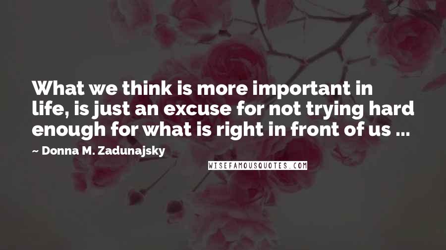 Donna M. Zadunajsky Quotes: What we think is more important in life, is just an excuse for not trying hard enough for what is right in front of us ...