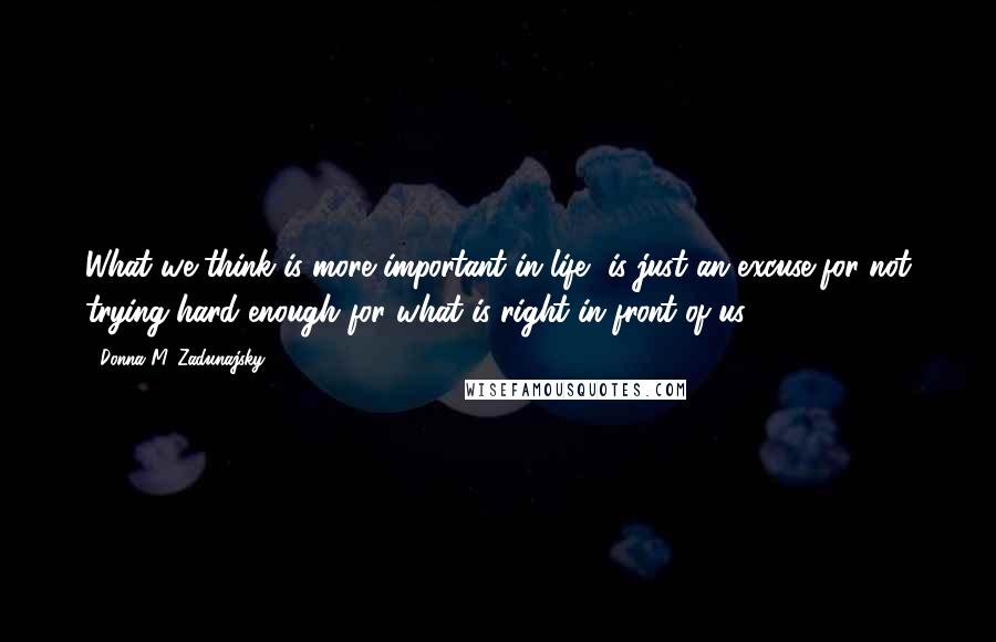 Donna M. Zadunajsky Quotes: What we think is more important in life, is just an excuse for not trying hard enough for what is right in front of us ...