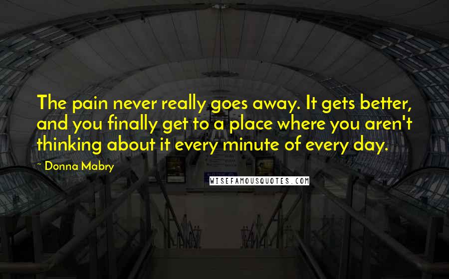 Donna Mabry Quotes: The pain never really goes away. It gets better, and you finally get to a place where you aren't thinking about it every minute of every day.