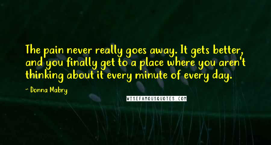 Donna Mabry Quotes: The pain never really goes away. It gets better, and you finally get to a place where you aren't thinking about it every minute of every day.