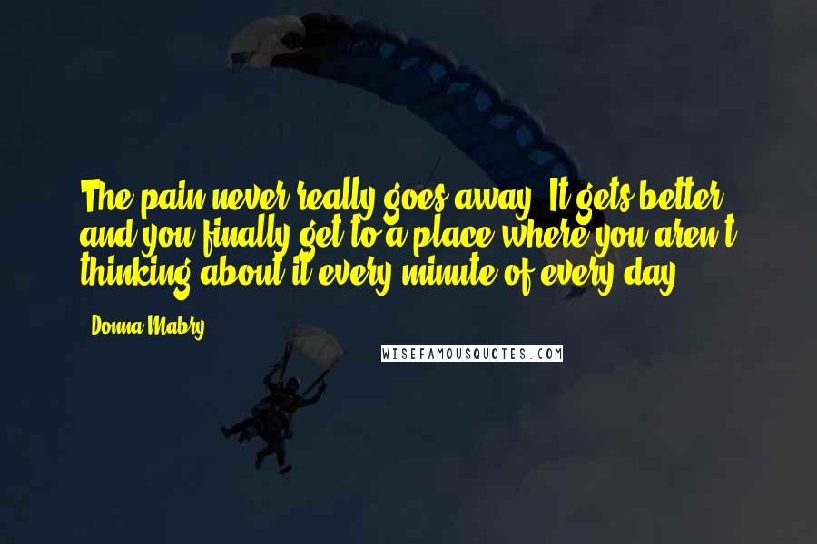 Donna Mabry Quotes: The pain never really goes away. It gets better, and you finally get to a place where you aren't thinking about it every minute of every day.
