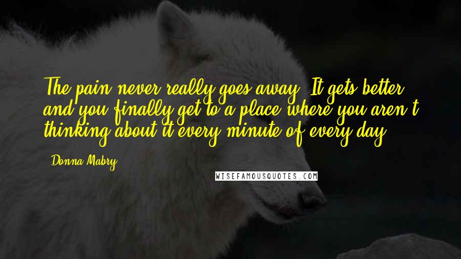 Donna Mabry Quotes: The pain never really goes away. It gets better, and you finally get to a place where you aren't thinking about it every minute of every day.