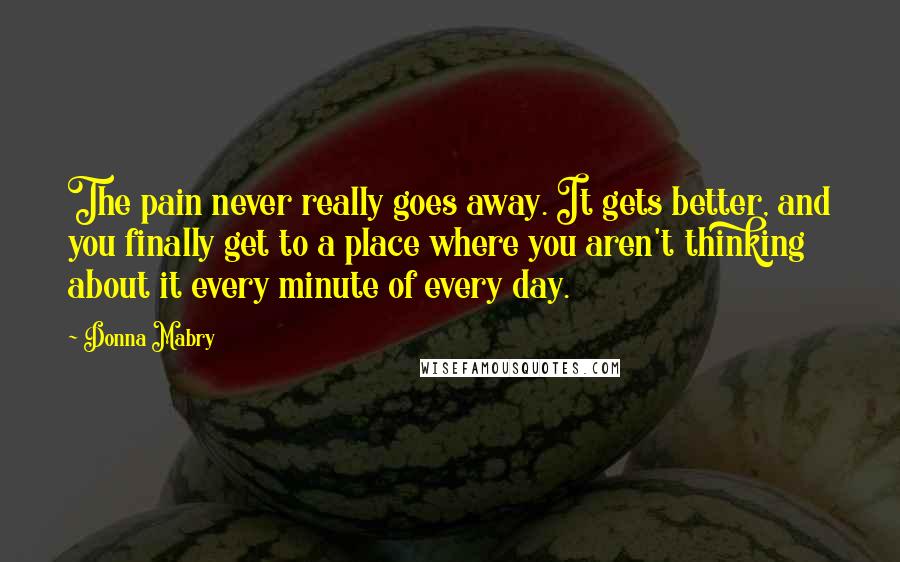 Donna Mabry Quotes: The pain never really goes away. It gets better, and you finally get to a place where you aren't thinking about it every minute of every day.