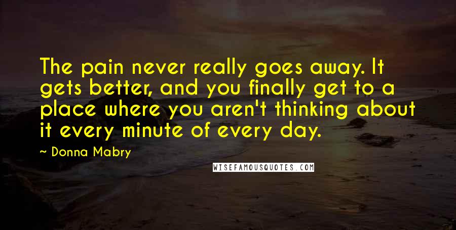 Donna Mabry Quotes: The pain never really goes away. It gets better, and you finally get to a place where you aren't thinking about it every minute of every day.