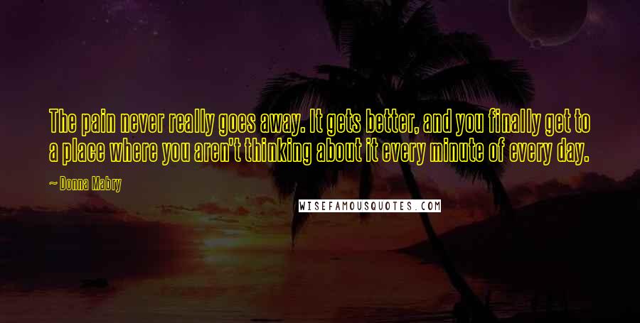 Donna Mabry Quotes: The pain never really goes away. It gets better, and you finally get to a place where you aren't thinking about it every minute of every day.