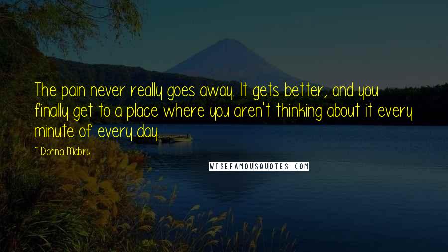 Donna Mabry Quotes: The pain never really goes away. It gets better, and you finally get to a place where you aren't thinking about it every minute of every day.