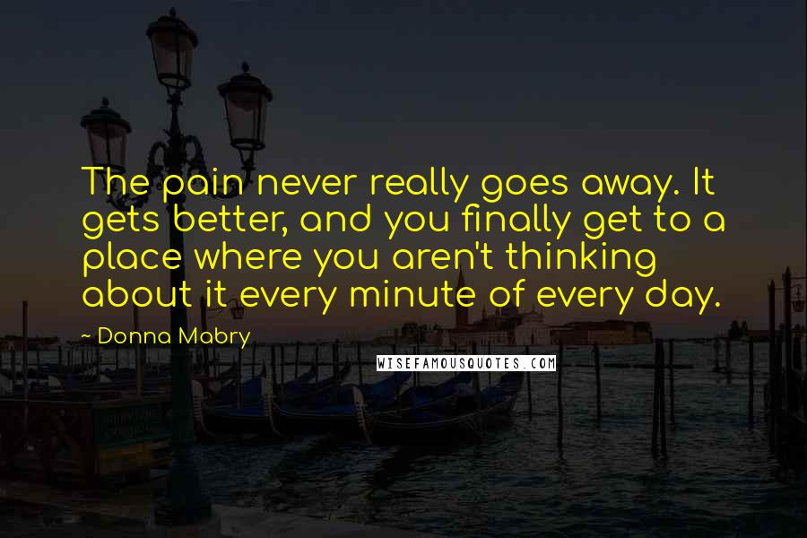 Donna Mabry Quotes: The pain never really goes away. It gets better, and you finally get to a place where you aren't thinking about it every minute of every day.