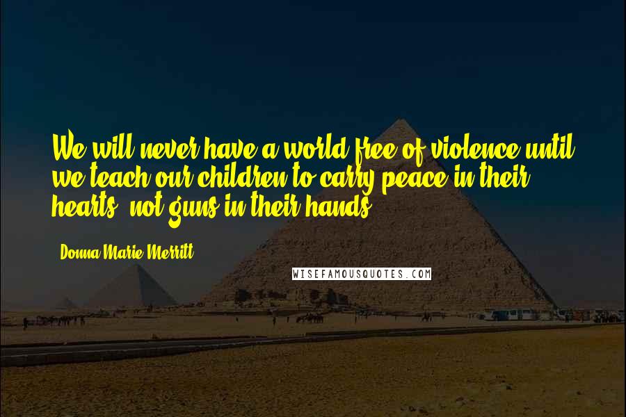 Donna Marie Merritt Quotes: We will never have a world free of violence until we teach our children to carry peace in their hearts, not guns in their hands.