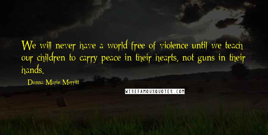 Donna Marie Merritt Quotes: We will never have a world free of violence until we teach our children to carry peace in their hearts, not guns in their hands.