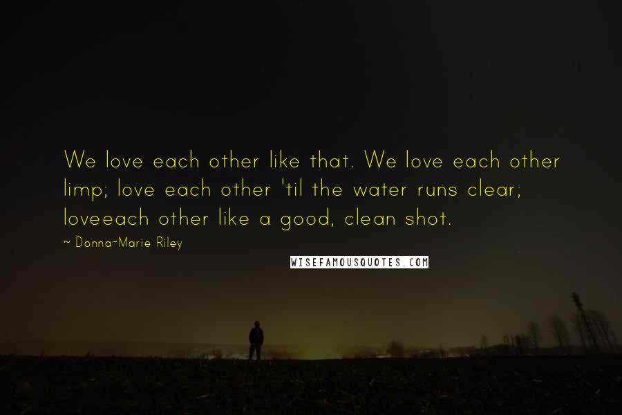 Donna-Marie Riley Quotes: We love each other like that. We love each other limp; love each other 'til the water runs clear; loveeach other like a good, clean shot.