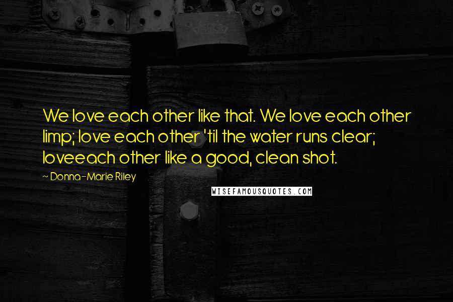 Donna-Marie Riley Quotes: We love each other like that. We love each other limp; love each other 'til the water runs clear; loveeach other like a good, clean shot.