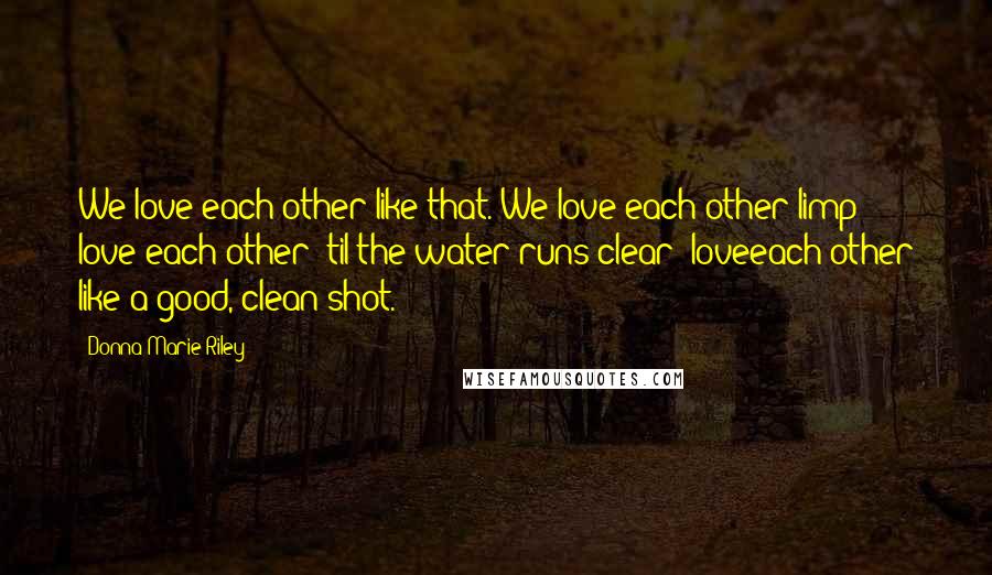 Donna-Marie Riley Quotes: We love each other like that. We love each other limp; love each other 'til the water runs clear; loveeach other like a good, clean shot.