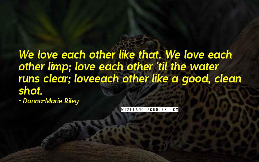 Donna-Marie Riley Quotes: We love each other like that. We love each other limp; love each other 'til the water runs clear; loveeach other like a good, clean shot.