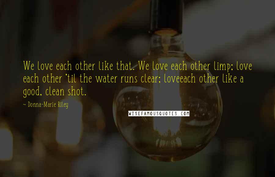 Donna-Marie Riley Quotes: We love each other like that. We love each other limp; love each other 'til the water runs clear; loveeach other like a good, clean shot.