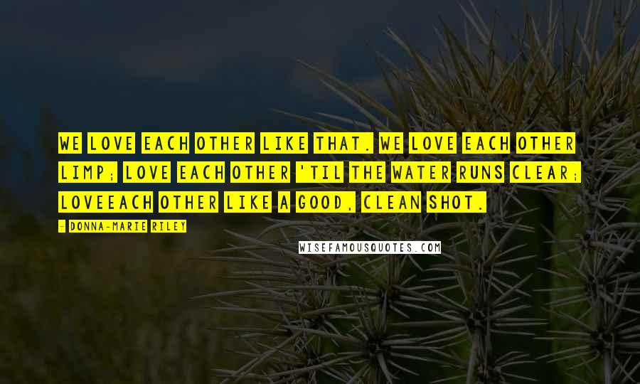 Donna-Marie Riley Quotes: We love each other like that. We love each other limp; love each other 'til the water runs clear; loveeach other like a good, clean shot.