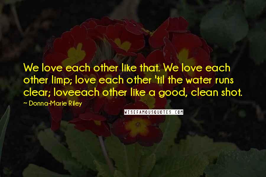Donna-Marie Riley Quotes: We love each other like that. We love each other limp; love each other 'til the water runs clear; loveeach other like a good, clean shot.