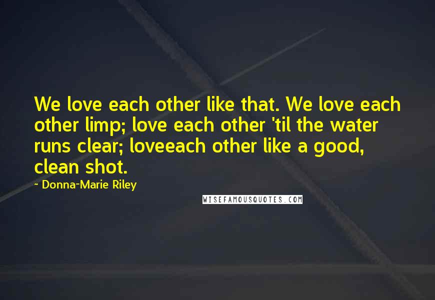 Donna-Marie Riley Quotes: We love each other like that. We love each other limp; love each other 'til the water runs clear; loveeach other like a good, clean shot.