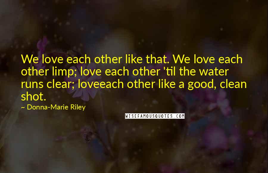 Donna-Marie Riley Quotes: We love each other like that. We love each other limp; love each other 'til the water runs clear; loveeach other like a good, clean shot.