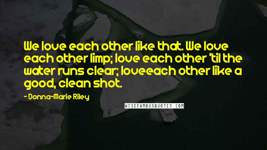 Donna-Marie Riley Quotes: We love each other like that. We love each other limp; love each other 'til the water runs clear; loveeach other like a good, clean shot.