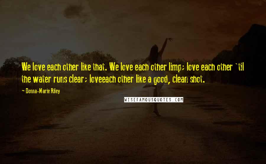 Donna-Marie Riley Quotes: We love each other like that. We love each other limp; love each other 'til the water runs clear; loveeach other like a good, clean shot.
