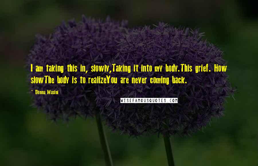 Donna Masini Quotes: I am taking this in, slowly,Taking it into my body.This grief. How slowThe body is to realizeYou are never coming back.