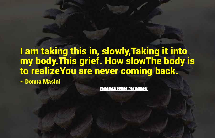 Donna Masini Quotes: I am taking this in, slowly,Taking it into my body.This grief. How slowThe body is to realizeYou are never coming back.