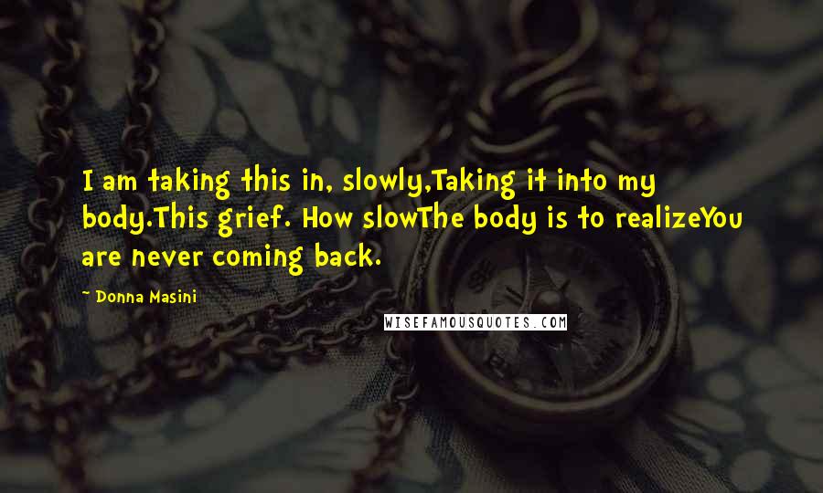 Donna Masini Quotes: I am taking this in, slowly,Taking it into my body.This grief. How slowThe body is to realizeYou are never coming back.