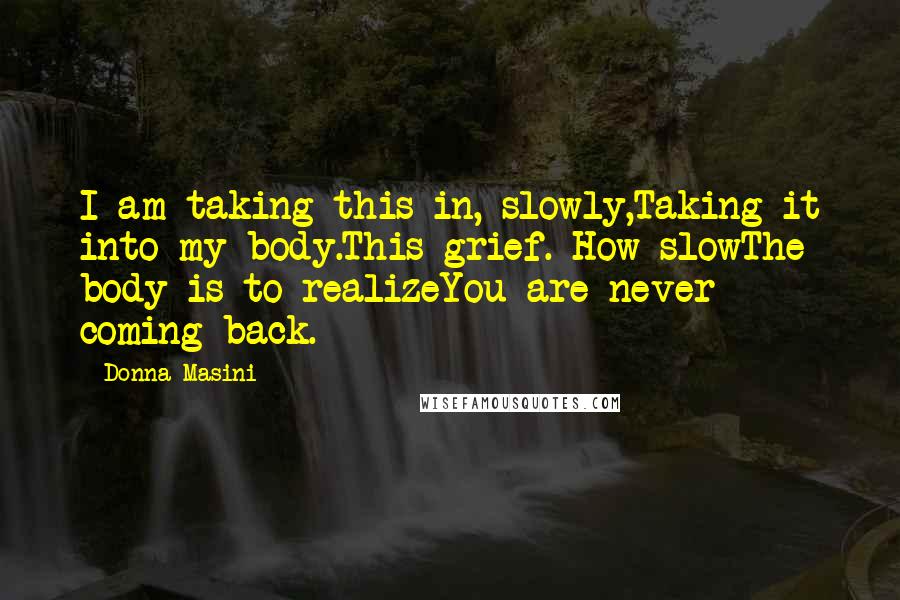 Donna Masini Quotes: I am taking this in, slowly,Taking it into my body.This grief. How slowThe body is to realizeYou are never coming back.