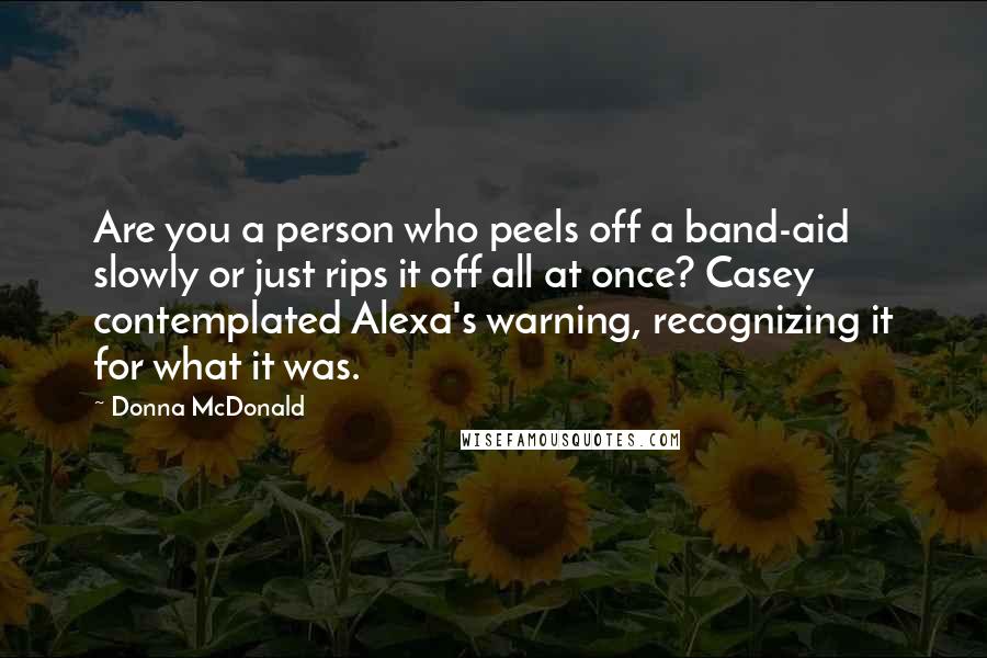 Donna McDonald Quotes: Are you a person who peels off a band-aid slowly or just rips it off all at once? Casey contemplated Alexa's warning, recognizing it for what it was.
