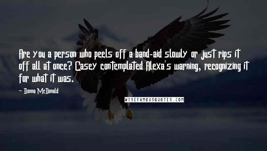 Donna McDonald Quotes: Are you a person who peels off a band-aid slowly or just rips it off all at once? Casey contemplated Alexa's warning, recognizing it for what it was.
