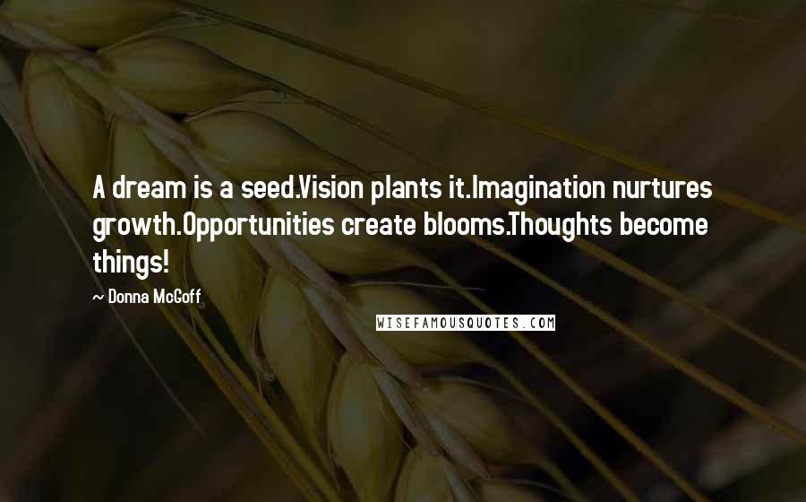 Donna McGoff Quotes: A dream is a seed.Vision plants it.Imagination nurtures growth.Opportunities create blooms.Thoughts become things!