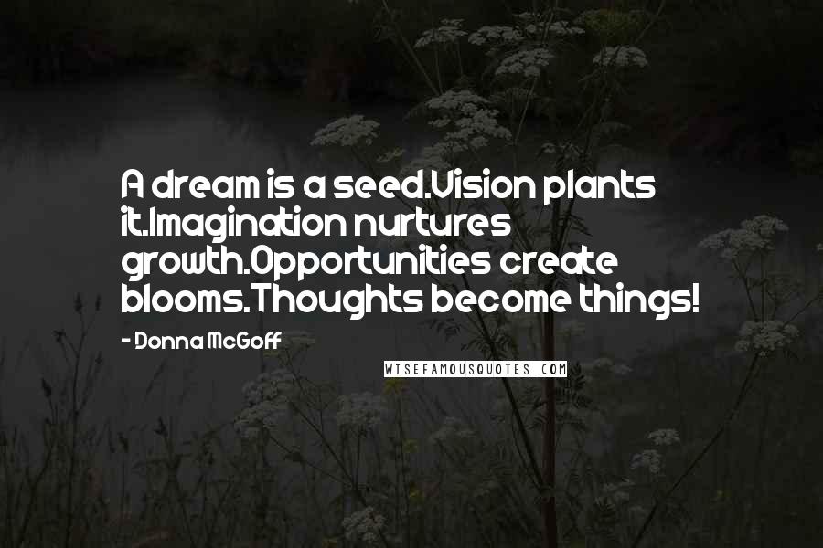 Donna McGoff Quotes: A dream is a seed.Vision plants it.Imagination nurtures growth.Opportunities create blooms.Thoughts become things!