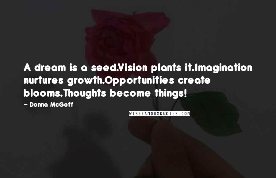 Donna McGoff Quotes: A dream is a seed.Vision plants it.Imagination nurtures growth.Opportunities create blooms.Thoughts become things!