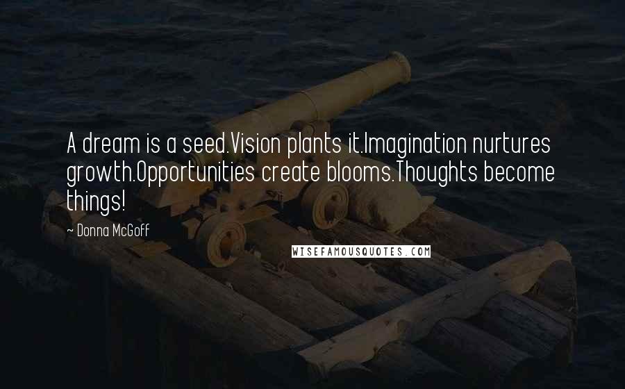 Donna McGoff Quotes: A dream is a seed.Vision plants it.Imagination nurtures growth.Opportunities create blooms.Thoughts become things!