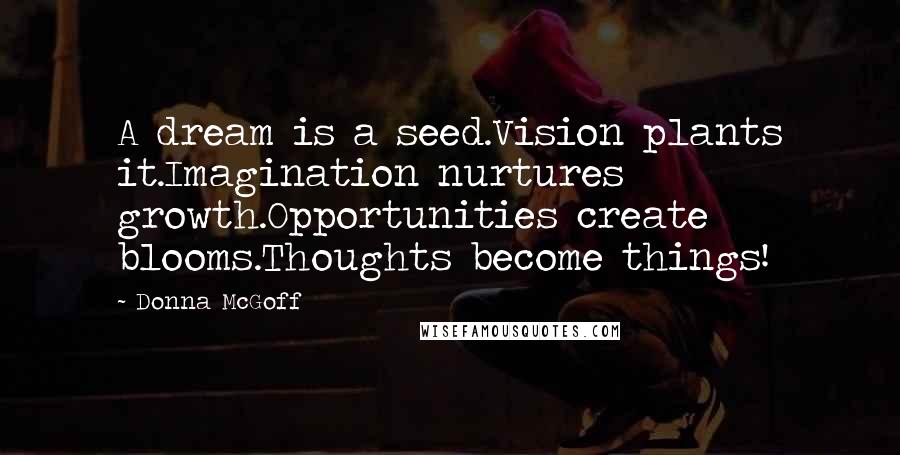 Donna McGoff Quotes: A dream is a seed.Vision plants it.Imagination nurtures growth.Opportunities create blooms.Thoughts become things!